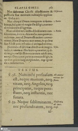 Textus. v. 38. Nam mihi persuasum est, neque mortem, neq[ue] vitam, neq[ue] Angelos, neq[ue] principatus, neque potestates, neq[ue] instantia, nec futura. v. 39. Neque sublimitatem, nec profunditatem, neq[ue] ullam aliam rem creatam, posse nos separare à charitate Die, quae est in Christo Jesu Domino nostro