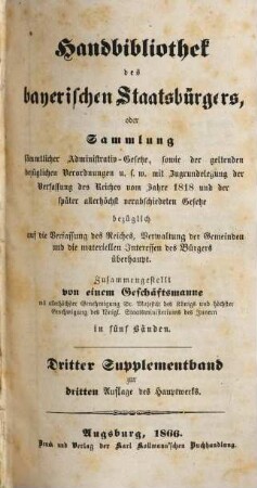 Handbibliothek des bayerischen Staatsbürgers oder Sammlung sämmtlicher Administrativ-Gesetze, sowie der geltenden bezüglichen Verordnungen u.s.w. : mit Zugrundelegung der Verfassung des Reiches vom Jahre 1818 und der später allerhöchst verabschiedeten Gesetze ... ; in fünf Bänden. [8], Dritter Supplementband zur dritten Auflage des Hauptwerks