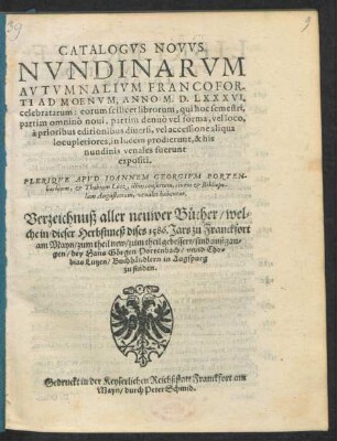 CATALOGVS NOVVS || NVNDINARVM || AVTVMNALIVM FRANCOFOR-||TI AD MOENVM, ANNO M. D. LXXXVI.|| celebratarum ... || PLERIQVE APVD IOANNEM GEORGIVM PORTEN-||bachium, et Thobiam Lutz, illius consortem, ciuem et Bibliopo-||lam Augustanum, venales habentur.|| Verzeichnuß aller neuwer Bücher/ wel=||che in dieser Herbstmeß dises 1586. Jars zu Franckfort || am Mayn/ zum theil new/ zum theil gebessert/ sind außgan=||gen/ bey Hans Görgen Portenbach/ vnnd Tho=||bias Lutzen/ Buchhändlern in Augspurg || zu finden.||