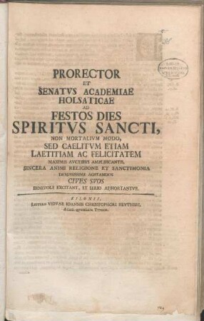 Prorector Et Senatvs Academiae Holsaticae Ad Festos Dies Spiritvs Sancti, Non Mortalivm Modo, Sed Caelitvm Etiam Laetitiam Ac Felicitatem Maximis Avctibvs Amplificantis, Sincera Animi Religione Et Sanctimonia Demississime Agitandos Cives Svos Benevole Excitant, Et Serio Adhortantvr : [P. P. Kilonii, die I. Pentecost. M DCC XXIX.]