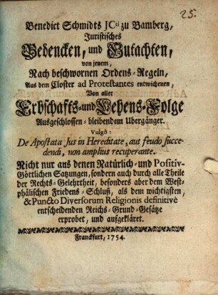 Benedict Schmidts JCti zu Bamberg, Juristisches Bedencken, und Gutachten, von jenem, Nach beschwornen Ordens-Regeln, Aus dem Closter ad Protestantes entwichenen, Von aller Erbschafts- und Lehens-Folge Ausgeschlossen-bleibenden Übergänger : Vulgò: De Apostata Jus in Hereditate, aut feudo fuccedendi, non amplius recuperante; Nicht nur ans denen Natürlich- und Positiv-Göttlichen Satzungen, sondern auch durch alle Theile der Rechts-Gelehrtheit, besonders aber dem Westphälischen Friedens-Schluß, als dem wichtigsten, & Puncto Diversorum Religionis definitivè entscheidenden Reichs-Grund-Gesätze erprobet, und aufgekläret