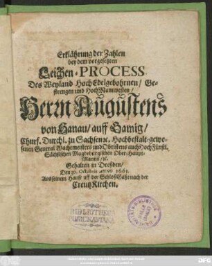 Erklährung der Zahlen bey dem vorgesetzten Leichen-Process Des ... Herrn Augustens von Hanau/ auff Gamig/ Churf. Durchl. zu Sachsen [et]c. Hochbestalt-gewesenen General Wachtmeisters und Obristens auch HochFürstl. Sächsischen Magdeburgischen Ober-Haupt-Manns/ [et]c. : Gehalten in Dreßden/ Den 30. Octobris Anno 1661. Aus seinem Hause uff der SchloßGaße nach der CreutzKirchen