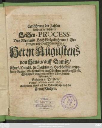 Erklährung der Zahlen bey dem vorgesetzten Leichen-Process Des ... Herrn Augustens von Hanau/ auff Gamig/ Churf. Durchl. zu Sachsen [et]c. Hochbestalt-gewesenen General Wachtmeisters und Obristens auch HochFürstl. Sächsischen Magdeburgischen Ober-Haupt-Manns/ [et]c. : Gehalten in Dreßden/ Den 30. Octobris Anno 1661. Aus seinem Hause uff der SchloßGaße nach der CreutzKirchen
