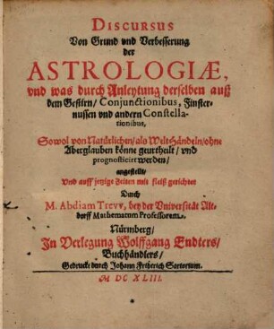 Discursus Von Grund und Verbesserung der Astrologiae, und was durch Anleytung derselben auß dem Gestirn, Conjunctionibus, Finsternussen und andern Constellationibus, Sowol von natürlichen, als WeltHändeln, ohne Aberglauben könne geurtheilt, und prognosticirt werden