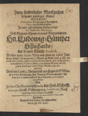 Zwey sonderbahre Merckzeichen frommer gläubiger Kinder Gottes/ Deren das 1. des Hertzens Reinigkeit Das 2. die Friedfertigkeit/ : In einer Christlichen Leichpredigt/ bey Volckreicher Beerdigung Deß ... Hn. Ludowig Günther Schuchards/ der freyen Künste Studiosi, Welcher ... im 21sten Jahr seines Alters/ Freytages den 8. Martii ... itzt lauffenden 1661sten Jahrs ... verschieden/ und hierauff den 12ten selbiges Monats ... in sein Ruhe-Bettlein gesencket worden