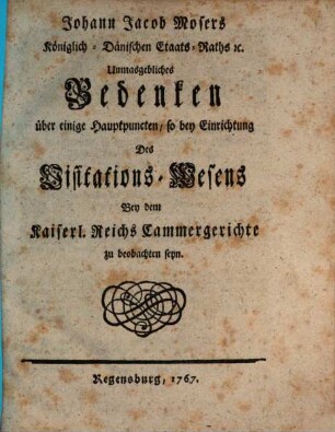 Johann Jacob Mosers Königlich-Dänischen Etaats-Raths [et]c. Unmasgebliches Bedenken über einige Hauptpuncten, so bey Einrichtung Des Visitations-Wesens Bey dem Kaiserl. Reichs Cammergerichte zu beobachten seyn