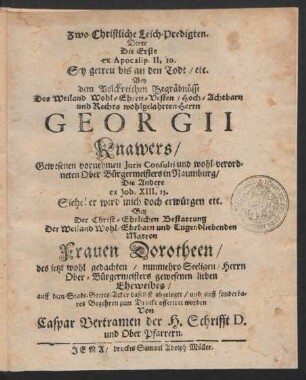 Zwo Christliche Leich-Predigten. : Derer Die Erste ex Apocalip. II, 10. Sey getreu bis an den Todt/ etc. Bey dem Volckreichen Begräbnüsse Des ... Herrn Georgii Knawers ... Iuris Consulti und wohl-verordneten Ober-Bürgermeisters in Naumburg/ Die Andere ex Job. XIII, 15. Siehe! er wird mich doch erwürgen etc. Bey Der ... Bestattung Der ... Frauen Dorotheen/ des jetzt wohl gedachten ... Herrn Ober-Bürgermeisters ... Eheweibes/ auff dem Stadt-Gottes-Acker daselbst abgeleget/ und ... zum Drucke offeriret worden