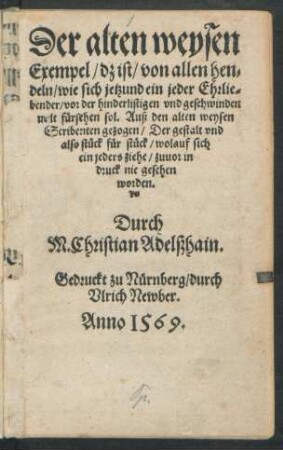 Der alten weysen || Exempel/ dz ist/ von allen hen=||deln/ wie sich jetzund ein jeder Ehrlie=||bender/ vor der hinderlistigen vnd geschwinden || welt fürsehen sol. Auß den alten weysen || Scribenten gezogen/ Der gestalt vnd || also stück für stück ... || zuuor in || druck nie gesehen || worden.|| Durch M. Christian Adelßhain.||