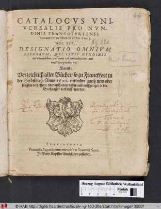 Catalogus Universalis Pro Nundinis Francofurtensibus autumnalibus de anno 1603. Hoc Est, Designatio Omnium Librorum, Qui Istis Nundinis autumnalibus, vel novi vel emendatiores aut auctiores prodierunt. Das ist: Verzeichniß aller Bücher/ so zu Franckfort in der Herbstmeß/ Anno 1603. entweder gantz new oder sonsten verbessert/ oder auffs new widerumb auffgelegt/ in der Buchgassen verkaufft worden