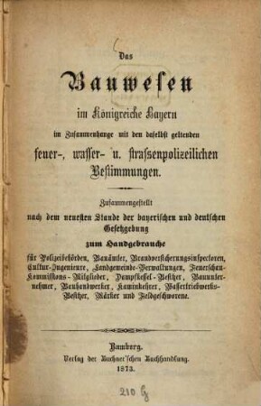 Das Bauwesen im Königreiche Bayern : im Zusammenhange mit den daselbst geltenden feuer-, wasser- u. strassenpolizeilichen Bestimmungen ; zusammengestellt nach dem neuesten Stande der bayerischen und deutschen Gesetzgebung zum Handgebrauche für Polizeibehörden, Bauämter, Brandversicherungsinspectoren, Cultur-Ingenieure, Landgemeinde-Verwaltungen, Feuerschau-Kommissions-Mitglieder, Dampfkessel-Besitzer, Bauunternehmer, Bauhandwerker, Kaminkehrer, Wasserbetriebwerks-Besitzer, Märker und Feldgeschworene