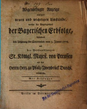 Abgenöthigte Anzeige einiger neuen und wichtigen Umstände, welche die Angelegenheit der Bayerischen Erbfolge, besonders den Ursprung der Convention vom 3. Jänner 1778. und die Verhandlungen Sr. Königl. Majest. von Preussen mit des Herrn Herz. zu Pfalz-Zweybrück Durchl. erläutern : Mit Beylagen