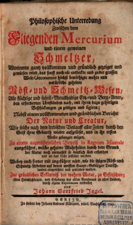 Philosophische Unterredung Zwischen dem Fliegenden Mercurium und einem gemeinen Schmeltzer : Worinnen gantz vollkommen und gründlich gezeiget und gewiesen wird, das sonst noch nie entdeckte und zu der grossen Welt-Oeconomie höchst benöthigte wahre und natürliche geheime Röst- und Schmeltz-Wesen, ... Nebst einem vollkommenen und gründlichen Bericht Der Natur und Creatur, Wie solche nach dem irrdischen Verlauff aller Zeiten durch den Geist ihrer Geburth wieder aufgelöset, und in ihr erstes Wesen gelangen mögen, Zu einem augenscheinlichen Beweiß in Regnum Minerale ausgeführet, ... Zur gründlichen Erkäntniß der wahren Natur, zu Erforschung ihrer Heimlichkeiten, und Erhebung des edlen Bergbaues in allen Landen, durch eigene Experimente entdecket