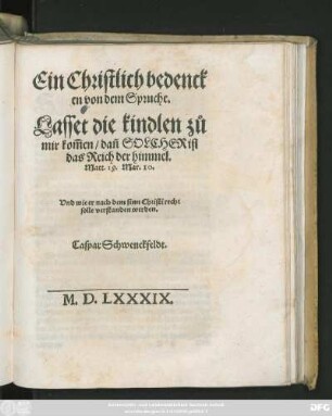 Ein Christlich bedenck||en von dem Spruche.|| Lasset die kindlen zů || mir kom̃en/ dañ SOLCHER ist || das Reich der himmel.|| Matt.19.Mar.10.|| Vnd wie er nach dem sinn Christi recht || solle verstanden werden.|| Caspar Schwenckfeldt.||[Hrsg.v. Daniel Sudermann]