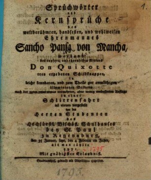 Sprüchwörter und Kernsprüche des weltberühmten, handfesten, und wohlweisen Ehrenmannes Sancho Pansa von Mancha, weyland! des tapfern Ritters Don Quixotte treu ergeben Schildknappen, in leicht kennbaren, und zum Theile gar anmüthigen illuminirten Bildern nach der 99ten zwar etwas vermehrten, aber wenig verbesserten Auflage in einer Schlittenfahrt ad vivum vorgestellt von der Herren Studenten des Hochfürstl. Bischöfl. Schulhauses bey St. Paul zu Regensburg, den 35 Januar, sagt, den 4 Februar im Jahre, als man zählte 5971.
