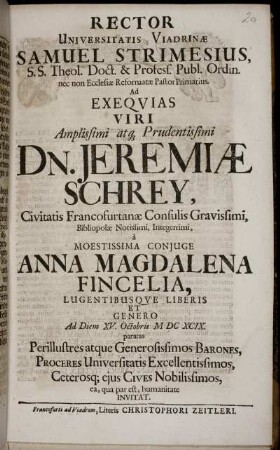Rector Universitatis Viadrinae Samuel Strimesius, S.S. Theol. Doct. & Profess. Publ. Ordin. ... Ad Exequias ... Dn. Jeremiae Schrey, Civitatis Francofurtanae Consulis Gravissimi ... Ad diem XV. Octobris MDCXCIX. paratas Perillustres atque Generosissimos Barones, Proceres Universitatis Excellentissimos ... invitat
