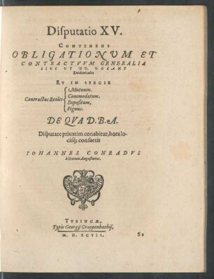 Disputatio XV.|| CONTINENS || OBLIGATIONVM ET || CONTRACTVVM GENERALIA || SIVE VT DD. VOCANT || Euidentialia || ET IN SPECIE || [Sp. 1:] Contractus Reales || [Sp. 2:] Mutuum.|| Commodatum.|| Depositum.|| Pignus.|| DE QVA D.B.A.|| Disputare priuatim conabitur, hora lo-||cisq; consuetis || IOHANNES CONRADVS || à Stetten Augustanus.||