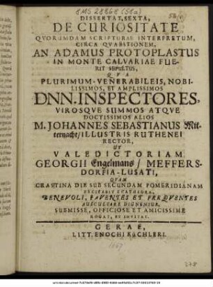 Dissertat. Sexta, De Curiositate Quorumdam Scripturae Interpretum, Circa Quaestionem, An Adamus Protoplastus In Monte Calvariae Fuerit Sepultus, Qua ... Dnn. Inspectores, Virosque Summos Atque Doctissimos Alios M. Johannes Sebastianus Mitternacht/ Illustris Ruthenei Rector, Ut Valedictoriam Georgii Engelmans/ Meffersdorfia-Lusati, Quam Crastina Die Sub Secundam Pomeridianam Recitabit E Cathedra, Benevoli, Faventes Et Frequentes Auscultare Dignentur, Submisse, Officiose Et Amicissime Rogat, Et Invitat. : [P. P. V. Non Mai. M DC LXVII.]