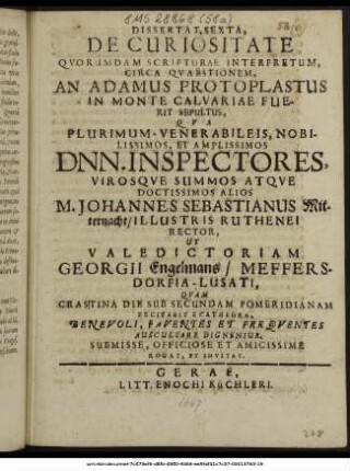 Dissertat. Sexta, De Curiositate Quorumdam Scripturae Interpretum, Circa Quaestionem, An Adamus Protoplastus In Monte Calvariae Fuerit Sepultus, Qua ... Dnn. Inspectores, Virosque Summos Atque Doctissimos Alios M. Johannes Sebastianus Mitternacht/ Illustris Ruthenei Rector, Ut Valedictoriam Georgii Engelmans/ Meffersdorfia-Lusati, Quam Crastina Die Sub Secundam Pomeridianam Recitabit E Cathedra, Benevoli, Faventes Et Frequentes Auscultare Dignentur, Submisse, Officiose Et Amicissime Rogat, Et Invitat. : [P. P. V. Non Mai. M DC LXVII.]