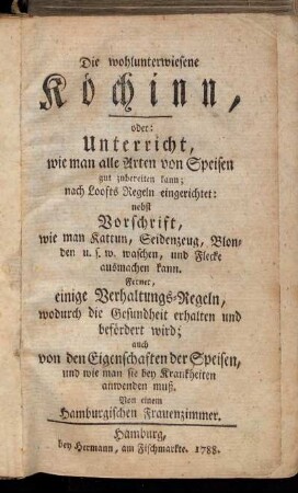 Die wohlunterwiesene Köchinn, oder: Unterricht wie man alle Arten von Speisen gut zubereiten kann ... : nebst Vorschrift wie man Kattun, Seidenzeug ... waschen, und Flecke ausmachen kann ; Ferner, einige Verhaltungs-Regeln, wodurch die Gesundheit erhalten und befördert wird ...