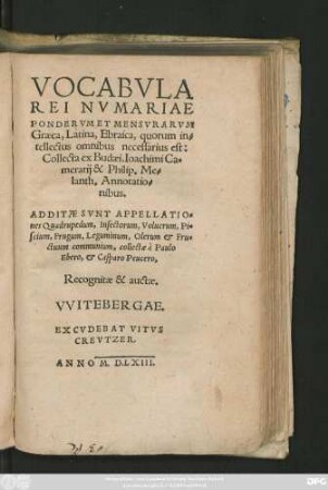 VOCABVLA || REI NVMARIAE || PONDERVM ET MENSVRARVM || Graeca, Latina, Ebraica, quorum in=||tellectus omnibus nesessarius est:|| Collecta ex Budaei. Ioachimi Ca=||merarij & Philip. Me=||lanth. Annotatio=||nibus.|| ADDITAE SVNT APPELLATIO=||nes Quadrupedum, Insectorum, Volucrum, Pi=||scium, Frugum, Leguminum, Olerum et Fru=||ctuum communium, collectae à Paulo || Ebero, et Casparo Peucero,|| Recognitae & auctae.||