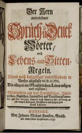 Der Kern auserleserner Sprüch- u. Denck-Wörter, auch Lebens- und Sitten-Regeln : Denen noch beygefüget unterschiedene in Versen abgefaste Moralien, Die allezeit im Menschlichen Leben nützen und ergötzen ; Meistentheils aus dem Frantzösischen, Italiänischen, Englischen, Lateinischen und Teutschen gesammlet, und über dreyzehn Hundert nach Alphabetischer Ordnung zu jedermanns Gebrauch, Nachsinnen und Nutzen, zum Druck befördert.