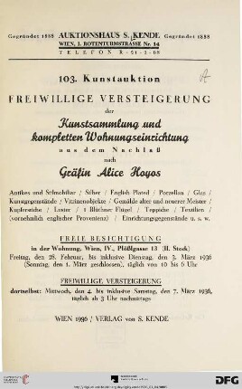 Freiwillige Versteigerung der Kunstsammlung und kompletten Wohnungseinrichtung aus dem Nachlaß nach Gräfin Alice Hoyos : Antikes und Stilmobiliar, Silber, English plated, Porzellan, Glas, Kunstgegenstände, Vitrinenobjekte, Gemälde alter und neuerer Meister, ... ; 4. bis 7. März 1936 (Katalog Nr.103)