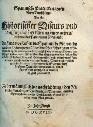 Spannische Practicken gegen Nider-Teutschland, das ist: historischer Discurs und außführliche Erklärung eines getreuen verlebten Patrioten in Niderland, auß was Ursachen die spannische Monarchy von dem schönen freyen niederländischen Pferd gantz gröblich und ungestümm abgeworffen ... : auß der Spannischen inn unser hochteutsche Sprach übergesetzt