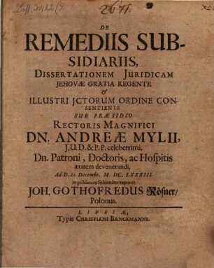 De Remediis Subsidiariis Dissertationem Juridicam Jehovae Gratia Regente & Illustri JCtorum Ordine Consentiente Sub Praesidio Rectoris Magnifici Dn. Andreae Mylii, J.U.D. & P.P. celeberrimi ... Ad D. 20. Decembr. MDC.LXXXIII. in publicum solenniter exponit Joh. Gothofredus Rösner, Polonus