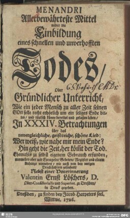 Menandri Allerbewährteste Mittel wider die Einbildung eines schnellen und unverhofften Todes, Oder Gründlicher Unterricht, Wie ein jeder Mensch zu aller Zeit seinen GOtt solle recht erhörlich um ein seliges Ende bitten, und täglich könne bereitet und gelassen leben, In XXXIV. Betrachtungen über das unvergleichliche, geistreiche, schöne Lied: Wer weiß, wie nahe mir mein Ende? Hin geht die Zeit, her köm[m]t der Tod. Ehemahls zu selbst eigenem Gebrauch erfunden, nunmehro aber mit Exempeln, Gebeten, Register und einem Anhange vermehret, wie auch von dem vorigen Druck-Fehlern gesaubert