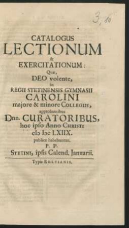 Catalogus Lectionum & Exercitationum: Quae, Deo volente, in Regii Stetinensis Gymnasii Carolini maiore & minore Collegiis, approbantibus Dnn. Curatoribus, hoc ipso Anno Christi MDCLXIIX. publice habebuntur : P.P. Stetini, ipsis Calend. Ianuarii