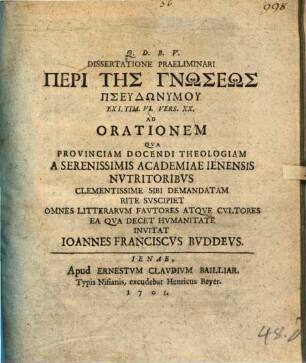 Dissertatione Praeliminari Peri Tēs Gnōseōs Pseudōnymu Ex I. Tim. VI. Vers. XX. Ad Orationem Qva Provinciam Docendi Theologiam A Serenissimis Academiae Ienensis Nvtritoribvs Clementissime Sibi Demandatam Rite Svscipiet Omnes Litterarvm Favtores Atqve Cvltores Ea Qva Decet Hvmanitate Invitat Ioannes Franciscvs Bvddevs