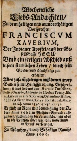 Wochentliche Liebs-Andachten Zu dem heiligen vnd wunderthätigen Vorsprecher Franciscvm Xaverivm, Der Indianer Apostel, auß der Gesellschafft Jesu : Vmb ein selligen Abschied auß disem sterblichen Leben, durch sein Vorbitt vnd Nachfolge zu erhalten ...