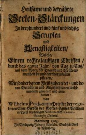 Heilsame und bewährte Seelen-Stärckungen In dreyhundert und fünf und sechzig Scruplen und Aengstigkeiten, Welche, Einem rechtglaubigen Christen, durch das gantze Jahr, von Tag zu Tag, auf dem Weeg der Tugend und Vollkommenheit da und dort vorzufallen pflegen : Mit sonderbarem Fleiß zubereitet, und denen Betrübten und Angefochtenen wohlmeynend zubereitet und anerbotten