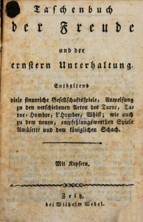 Taschenbuch der Freude und der ernstern Unterhaltung : Enthaltend viele sinnreiche Gesellschaftsspiele, Anweisung zu den verschiedenen Arten des Taroc, Taroc-Hombre, L'Hombre, Whist; wie auch zu dem neuen, empfehlungswerthen Spiele Amdsette und dem königlichen Schach