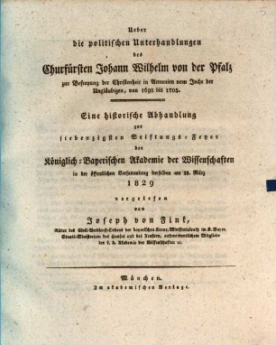 Über die politischen Unterhandlungen des Churfürsten Johann Wilhelm von der Pfalz zur Befreyung der Christenheit in Armenien vom Joche der Ungläubigen : von 1698 bis 1705 ; eine historische Abhandlung zur siebenzigsten Stiftungs-Feyer der Königlich-Bayerischen Akademie der Wissenschaften in der öffentlichen Versammlung derselben am 28. März 1829