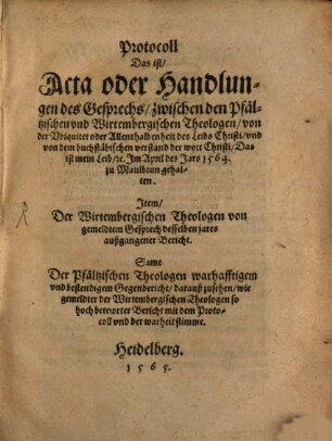 Protocoll Das ist, Acta oder Handlungen des Gesprechs zwischen den Pfältzischen vnd Wirtembergischen Theologen, von der Vbiquitet oder Allenthalbenheit des Leibs Christi ... Jm April des Jars 1564. zu Maulbrun gehalten : Jtem, Der Wirtembergischen Theologen von gemeldtem Gesprech desselben jares außgangener Bericht. Samt der Pfältzischen Theologen warhafftigem vnd bestendigem Gegenbericht ...