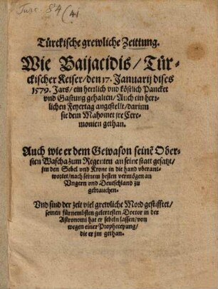 Türckische grewliche Zeittung. Wie Baijacidis Türckischer Keiser den 17. Januarij dises 1579. Jars ein herrlich vnd köstlich Pancket vnd Gastung gehalten Auch ein herrlichen Feyertag angestellt darinn sie dem Mahomet jre Ceremonien gethan : Auch wie er dem Gewason seine[m] Obersten Wascha zum Regenten in seine statt gesatzt jm den Sebel vnd Krone in die hand vberantwortet nach seinem besten vermögen an Vngern vnd Deutschland zu gebrauchen. Vnd sind der zeit viel grewliche Mord gestifftet ...
