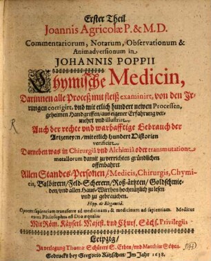... Theil Joannis Agricolae commentariorum, notarum, observationum & animadversionum in Johannis Poppii Chymische Medicin : darinnen alle Proceß mit Fleiß examiniret, von den Irrungen corrigiret, und mit etlich hundert newen Processen, geheimen Hand-Grieffen, aus eigener Erfahrung vermehret und illustriret ; auch der rechte und wahrhafftige Gebrauch der Artzneyen, mit etlich hundert Historien verificiret ; darneben was in Chirurgia und Alchymia oder transmutatione metallorum damit zu verrichten, gründlichen offenbahret ; ..., 1