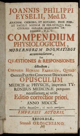 Joannis Philippi Eyselii, Med. D. Anatom. Chirug. Et Botanic. Prof. Publ. Et. Facult. Medicæ in Perantiqua Electorali Gerana Assessoris Ordinarii, P. L. C. Compendium Physiologicum, Modernorum Dogmatibus accommodatum : Per Quæstiones & Responsiones distinctum, Corporis Humani Fabricam, Qvoad Omnes Partes Concinne Describens Opusculum Medicis ac Physicis, imprimis Tyronibus Medicinæ perquam necessarium ac utile