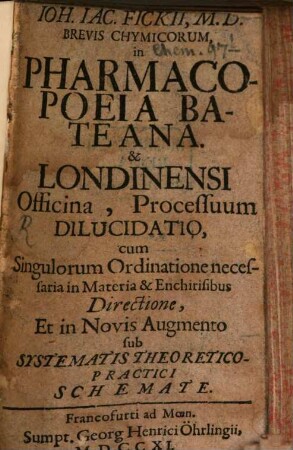 Joh. Jac. Fickii, M. D. Brevis Chymicorum, in Pharmacopoeia Bateana [Et] Londinensi Officina, Processuum Dilucidatio, cum Singulorum Ordinatione necessaria in Materia [et] Enchirisibus Directione, Et in Novis Augmento sub Systematis Theoretico-Practici Schemate