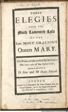 THREE ELEGIES UPON THE Much Lamented Loss OF OUR Late MOST GRACIOUS Queen MARY. The WORDS of the two First by M.r Herbert. The latter out of the Oxford Verse; And Sett to MUSICK by D.r Blow and M.r Henry Purcell