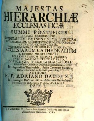 Majestas Hierarchiæ Ecclesiasticæ, Pars I. A Summi Pontificis Regali Sacerdotio Cardinalium Eminentissima Purpura, Patriarcharum, Archiepiscoporum, Episcoporum Sacratiore Principatu, Præsulum Minorum Sublimi Dignitate, Ecclesiarum Cathedralium Illustrissimo Splendore, Collegiatarum Insigni Decore, Parochialium Pietate Et Zelo, Totiusque Venerabilis Cleri Pulcherrimo Ordine ac Disciplina commendata, Ex Dogmatibus Theologicis, Sacris Canonum Statutis, Historia Ecclesiastica & Civili proposita