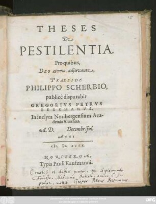 THESES || De || PESTILENTIA.|| Pro quibus,|| ... PRAESIDE || PHILIPPO SCHERBIO,|| publicè disputabit || GREGORIVS PETRVS || BERSMANVS,|| In inclyta Noribergensium Aca-||demia Altorfina.|| A.D. Decembr. Jul.|| ANNI || CI# ).I#@).XCIX.||