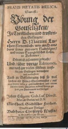 PRAXIS PIETATIS MELICA : Das ist: Vbung der Gottseligkeit, Jn Christlichen und trostreichen Gesängen, Herrn D. Martini Lutheri fürnemlich, wie auch anderer seiner getreuen Nachfolger, und reiner Evangelischer Lehre Bekenner: Ordentlich zusammen gebracht, Und, über vorige Editiones, mit noch gar vielen schönen trostreichen Gesängen vermehret und verbessert, ... mit beygesetzten bißhero gebräuchlichen und vielen schönen neuen Melodien, nebenst darzu gehörigem Fundament verfertiget