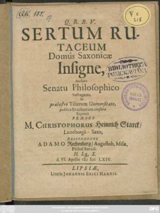 Sertum Rutaceum Domus Saxonicae Insigne, Incluto Senatu Philosophico Suffragante, in praelustri Tiliarum Universitate, publicae Eruditorum censurae Exponit Praeses M. Christophorus Heinrich Starck/ Luneburga-Saxo, Respondente Adamo Rechenberg/ Augustob. Misn. Philos. Baccal. H. Lq[ue]. S. d. VI. Aprilis MDCLXIV.