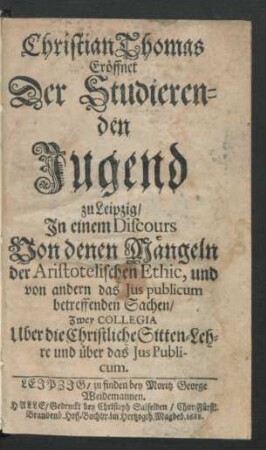 Christian Thomas Eröffnet Der Studierenden Jugend zu Leipzig/ In einem Discours Von denen Mängeln der Aristotelischen Ethic, und von andern das Ius publicum betreffenden Sachen/ Zwey Collegia Uber die Christliche Sitten-Lehre und über das Ius Publicum