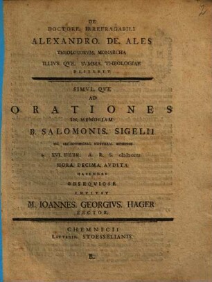 De Doctore. Irrefragabili Alexandro. De. Ales Theologorvm. Monarcha Illivs. Qve. Svmma. Theologiae Disserit, B. ... Ad Orationes In. Memoriam B. Salomonis. Sigelii In. Bibliothecam. Nostram. Benefici D. XVI. Febr. A.R.S. MDCCLI ...