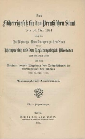Das Fischereigesetz für den Preußischen Staat vom 30. Mai 1874 : nebst den Ausführungs-Verordnungen zu demselben für die Rheinprovinz und den Regierungsbezirk Wiesbaden vom 23. Juli 1886 und dem Vertrag wegen Regelung der Lachsfischerei im Stromgebiet des Rheins vom 30. Juni 1885 ; mit 28 Fischabbildungen ; Textausgabe mit Anmerkungen