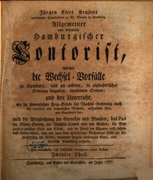 Jürgen Elert Krusens verordneten Schulhalters zu St. Nicolai in Hamburg, Allgemeiner und besonders Hamburgischer Contorist : welcher die Wechsel-Vorfälle zu Hamburg, und an andern, in alphabetischer Ordnung folgenden, berühmten Oertern; und den Unterricht, wie die sämmtlichen Frag-Stücke der Wechsel-Rechnung nach der neuesten und bequemsten Methode, aufzulösen seyn, zum Gegenstande hat; auch die Vergleichung der Gewichte und Maaßen; das Pari der Münz-Sorten, der Wechsel-Course und des Geldes; die Proportion zwischen Gold und Silber, und die Preise der Waaren aufs behendeste finden lehret; und wie man über weitläuftige Rechnungs-Fälle zur Erleichterung der Arbeit, besondere Regeln verfertigen könne, eine deutliche Anweisung ertheilet, 2