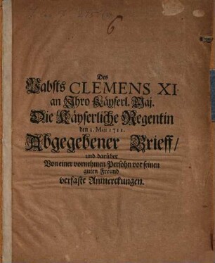 Des Papsts Clemens XI. an Ihro Kayserl. Maj. Die Kayserliche Regentin, den 3. Maii 1711, abgegebener Brieff und darüber von einer vornehmen Persohn vor seinen guten Freund verfaste Anmerckungen